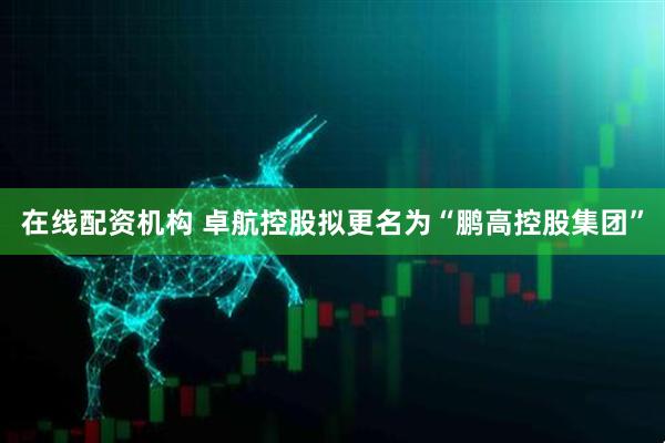 在线配资机构 卓航控股拟更名为“鹏高控股集团”