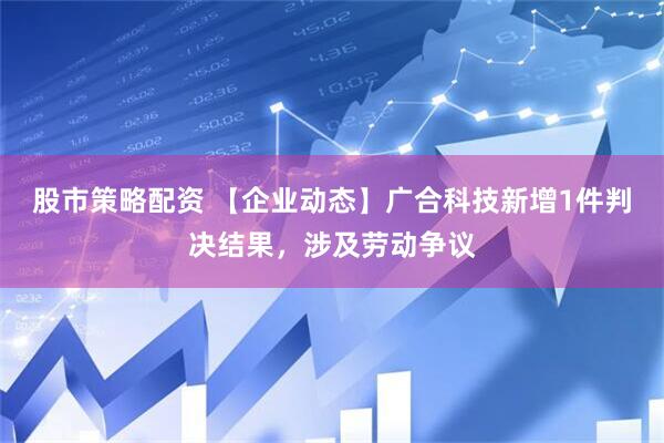 股市策略配资 【企业动态】广合科技新增1件判决结果，涉及劳动争议