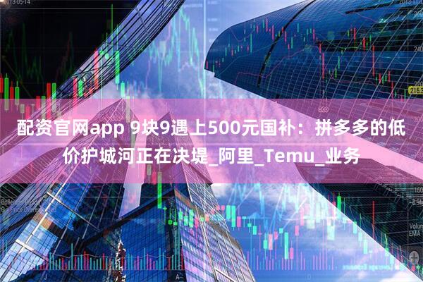 配资官网app 9块9遇上500元国补：拼多多的低价护城河正在决堤_阿里_Temu_业务