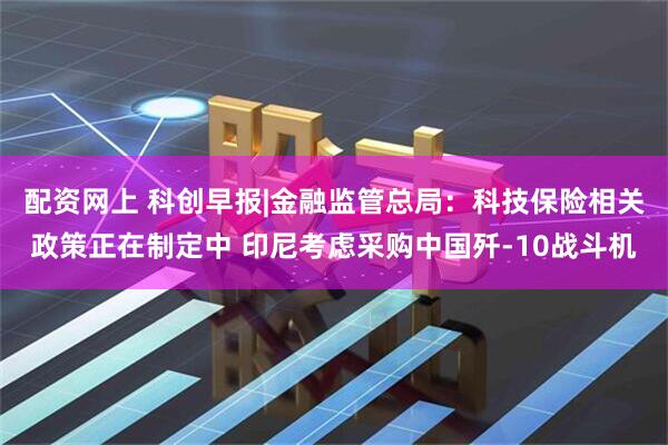 配资网上 科创早报|金融监管总局：科技保险相关政策正在制定中 印尼考虑采购中国歼-10战斗机