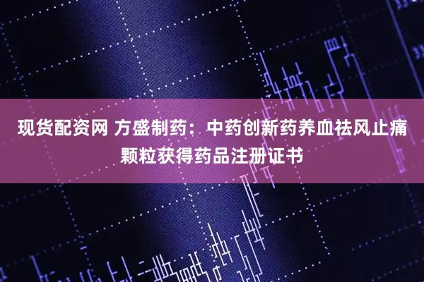 现货配资网 方盛制药：中药创新药养血祛风止痛颗粒获得药品注册证书