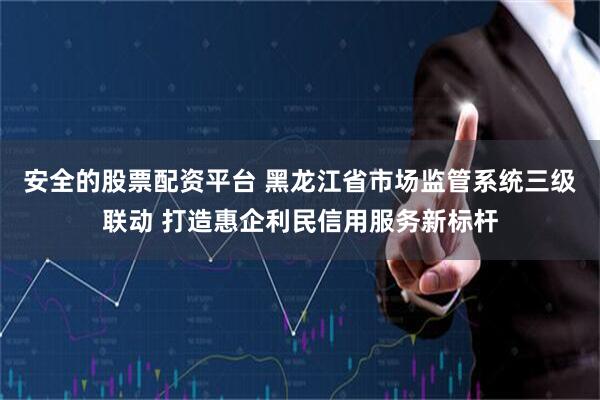 安全的股票配资平台 黑龙江省市场监管系统三级联动 打造惠企利民信用服务新标杆