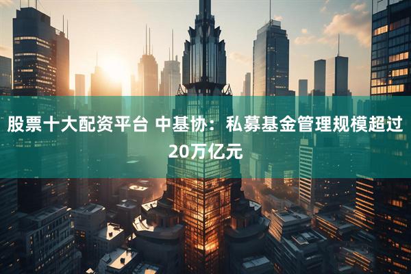 股票十大配资平台 中基协：私募基金管理规模超过20万亿元