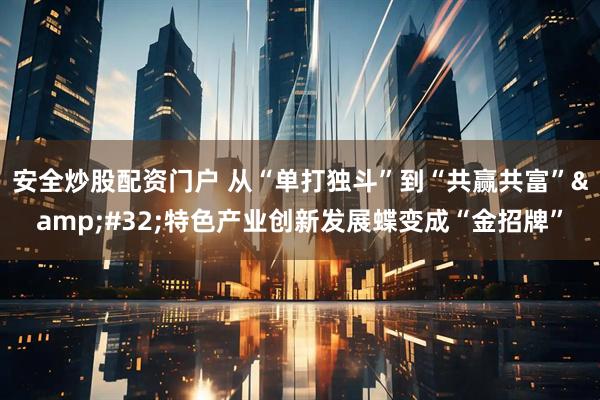 安全炒股配资门户 从“单打独斗”到“共赢共富”&#32;特色产业创新发展蝶变成“金招牌”