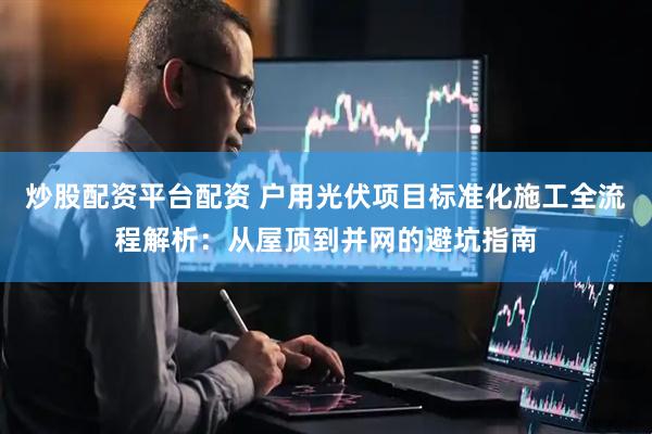 炒股配资平台配资 户用光伏项目标准化施工全流程解析：从屋顶到并网的避坑指南