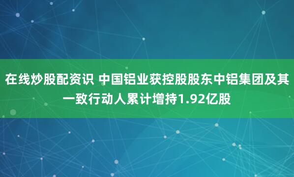 在线炒股配资识 中国铝业获控股股东中铝集团及其一致行动人累计增持1.92亿股