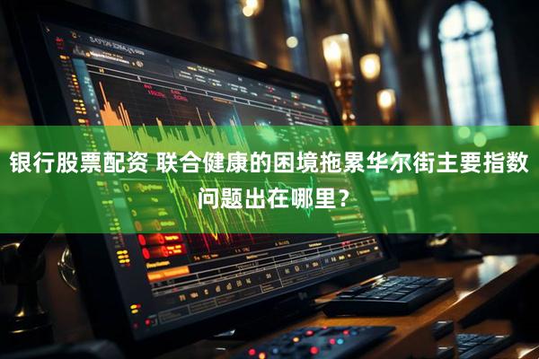 银行股票配资 联合健康的困境拖累华尔街主要指数 问题出在哪里？