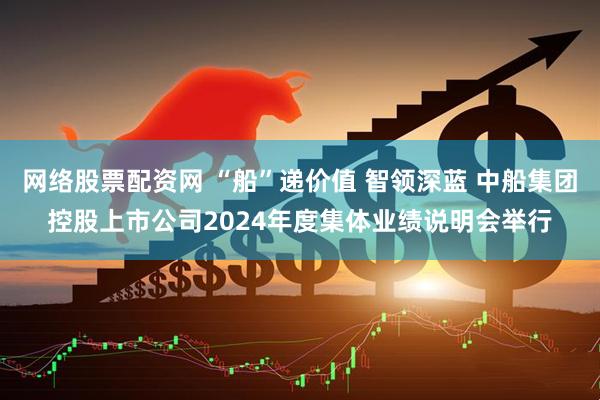 网络股票配资网 “船”递价值 智领深蓝 中船集团控股上市公司2024年度集体业绩说明会举行