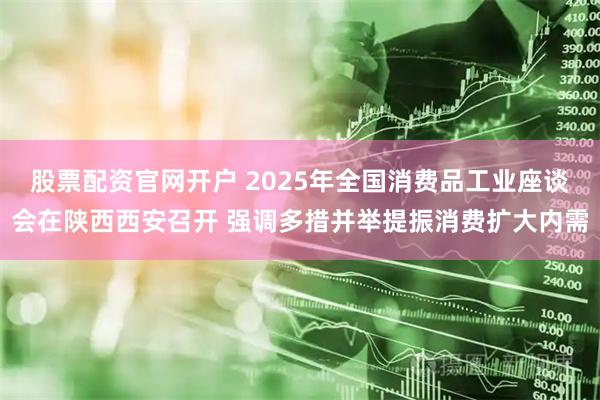 股票配资官网开户 2025年全国消费品工业座谈会在陕西西安召开 强调多措并举提振消费扩大内需