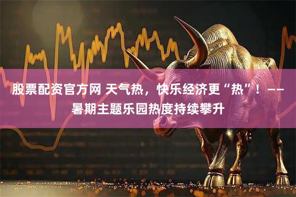 股票配资官方网 天气热，快乐经济更“热”！——暑期主题乐园热度持续攀升