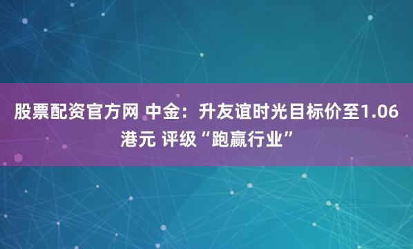 股票配资官方网 中金：升友谊时光目标价至1.06港元 评级“跑赢行业”